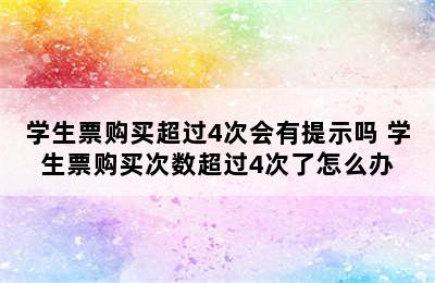 学生票购买超过4次会有提示吗 学生票购买次数超过4次了怎么办